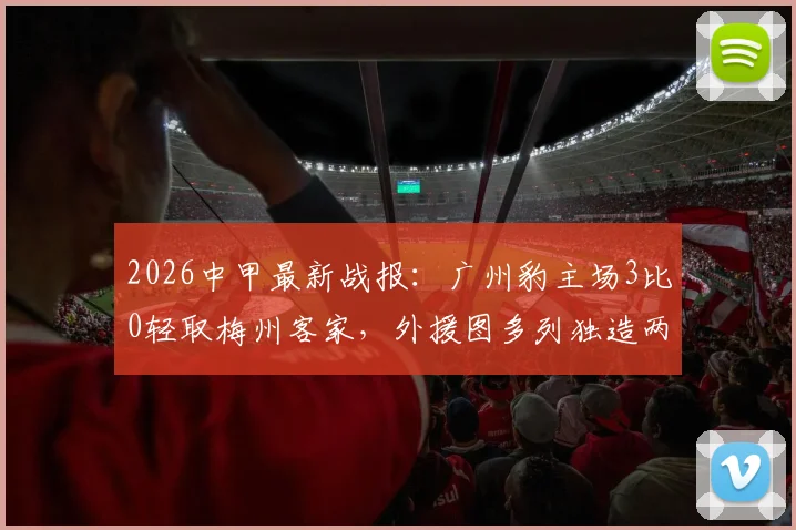 2026中甲最新战报：广州豹主场3比0轻取梅州客家，外援图多列独造两球领跑射手榜，完整回放及赛后分析