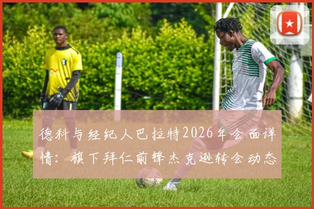 德科与经纪人巴拉特2026年会面详情:旗下拜仁前锋杰克逊转会动态及球员阵容解析