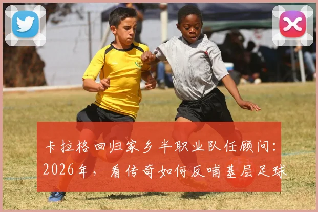 卡拉格回归家乡半职业队任顾问：2026年，看传奇如何反哺基层足球