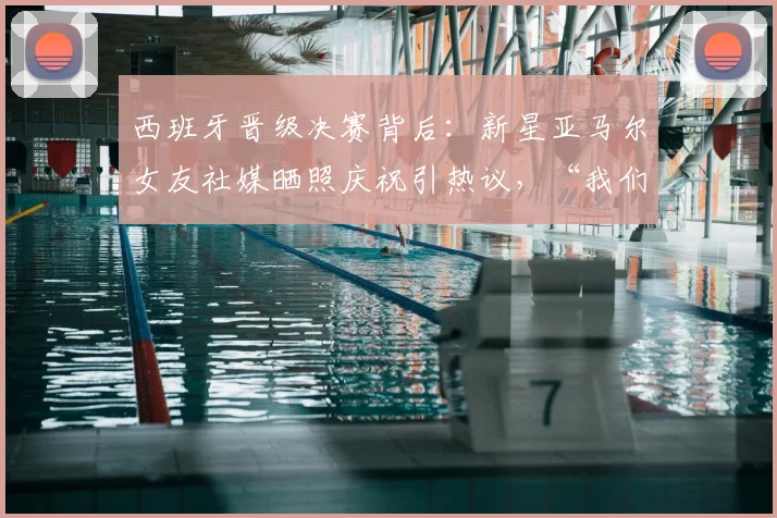 西班牙晋级决赛背后:新星亚马尔女友社媒晒照庆祝引热议,“我们纽约见”是何含义?