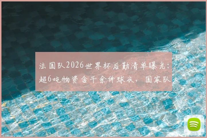 法国队2026世界杯后勤清单曝光：超6吨物资含千余件球衣，国家队大赛保障方案深度解析