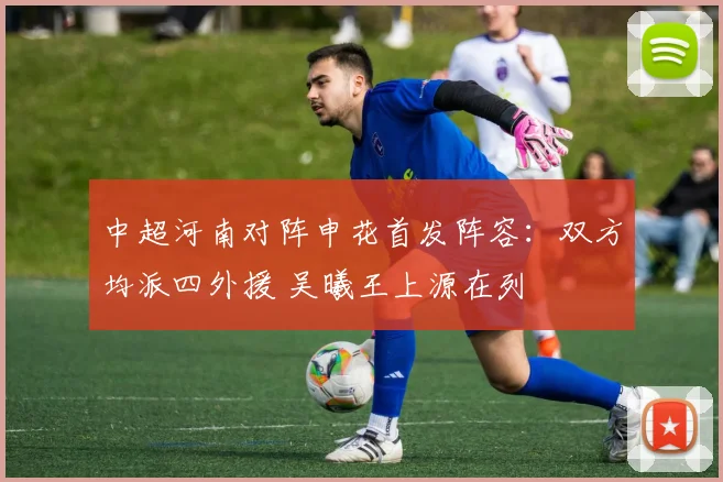 中超河南对阵申花首发阵容:双方均派四外援 吴曦王上源在列