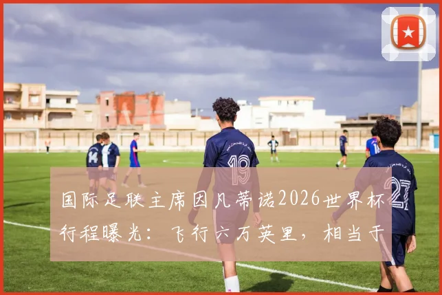 国际足联主席因凡蒂诺2026世界杯行程曝光：飞行六万英里，相当于绕地球两圈半