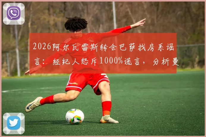 2026阿尔瓦雷斯转会巴萨找房系谣言：经纪人怒斥1000%谎言，分析曼城前锋未来真实去向