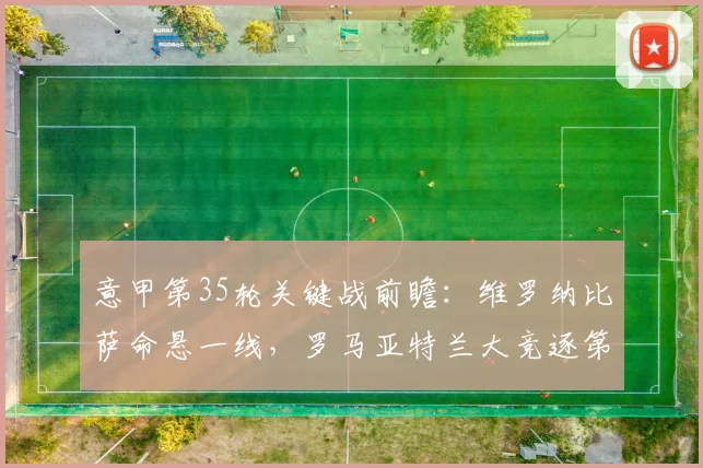 意甲第35轮关键战前瞻：维罗纳比萨命悬一线，罗马亚特兰大竞逐第四名席位