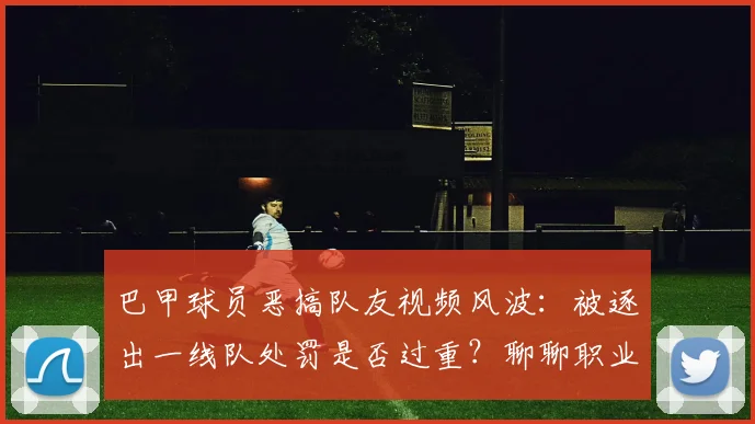 巴甲球员恶搞队友视频风波：被逐出一线队处罚是否过重？聊聊职业足球的团队纪律底线