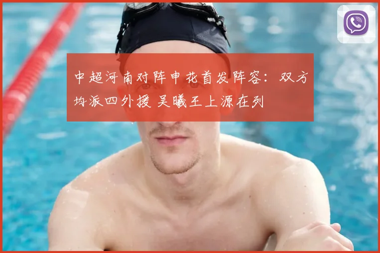中超河南对阵申花首发阵容:双方均派四外援 吴曦王上源在列
