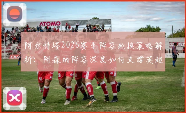 阿尔特塔2026赛季阵容轮换策略解析:阿森纳阵容深度如何支撑英超与欧冠双线作战并冲击冠军