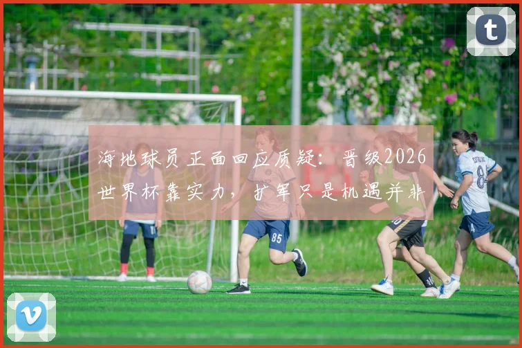 海地球员正面回应质疑：晋级2026世界杯靠实力，扩军只是机遇并非主因