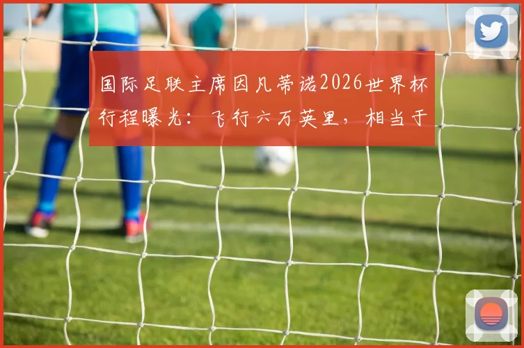 国际足联主席因凡蒂诺2026世界杯行程曝光：飞行六万英里，相当于绕地球两圈半