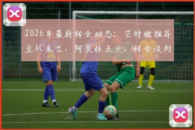 2026年最新转会动态:芒特被推荐至AC米兰,阿莫林点头,转会谈判进入关键阶段