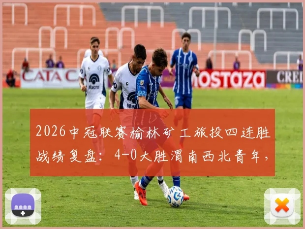 2026中冠联赛榆林矿工旅投四连胜战绩复盘：4-0大胜渭南西北青年，晋级形势与战术看点解析