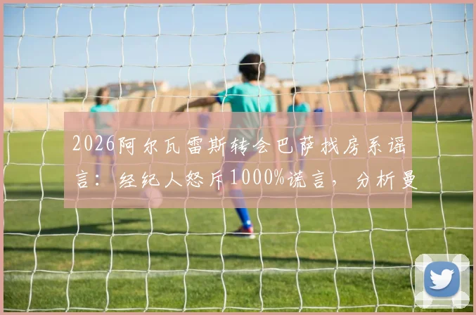 2026阿尔瓦雷斯转会巴萨找房系谣言：经纪人怒斥1000%谎言，分析曼城前锋未来真实去向