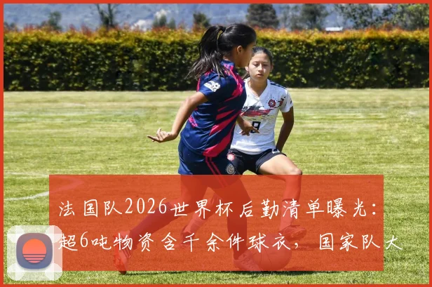 法国队2026世界杯后勤清单曝光：超6吨物资含千余件球衣，国家队大赛保障方案深度解析