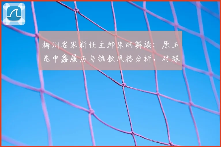 梅州客家新任主帅朱炯解读：原玉昆申鑫履历与执教风格分析，对球队战术体系有何影响？