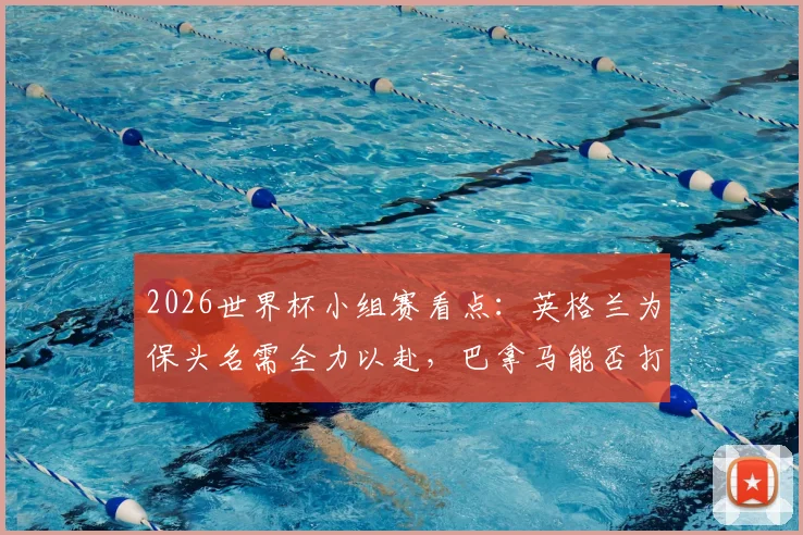 2026世界杯小组赛看点:英格兰为保头名需全力以赴,巴拿马能否打破进球荒值得关注
