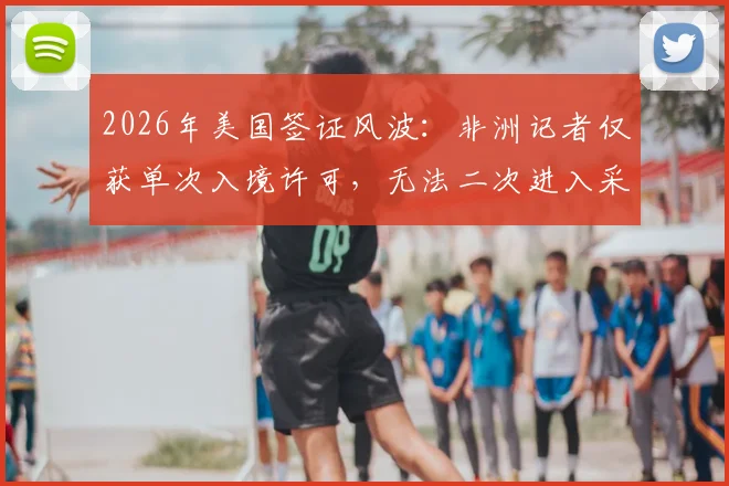 2026年美国签证风波：非洲记者仅获单次入境许可，无法二次进入采访，背后原因与解决途径探讨