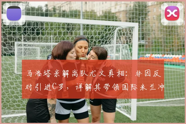 马洛塔亲解离队尤文真相：非因反对引进C罗，详解其带领国际米兰冲击2026欧冠的雄心蓝图