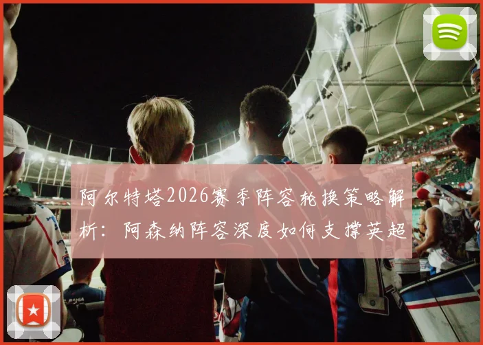 阿尔特塔2026赛季阵容轮换策略解析:阿森纳阵容深度如何支撑英超与欧冠双线作战并冲击冠军