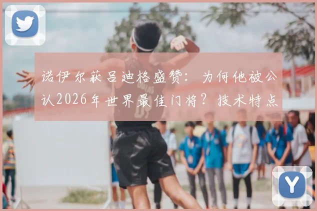 诺伊尔获吕迪格盛赞:为何他被公认2026年世界最佳门将?技术特点深度解读