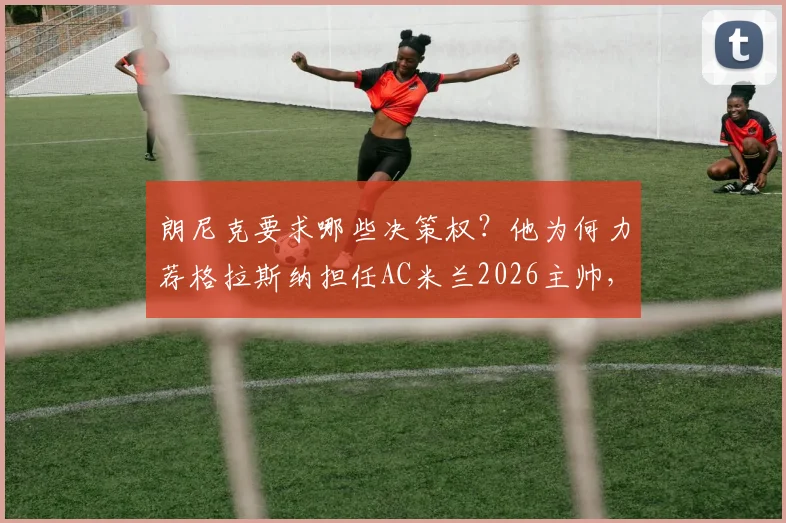朗尼克要求哪些决策权？他为何力荐格拉斯纳担任AC米兰2026主帅，最新动态分析