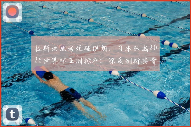 拉斯坎放话死磕伊朗，日本队成2026世界杯亚洲标杆：深度剖析其青训与战术崛起之路