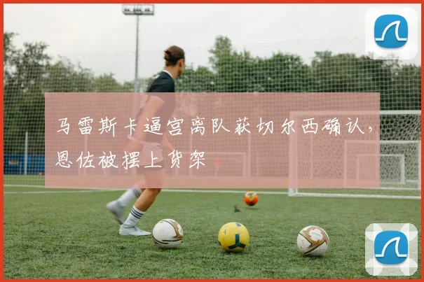 马雷斯卡逼宫离队获切尔西确认,恩佐被摆上货架
