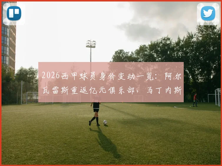 2026西甲球员身价变动一览：阿尔瓦雷斯重返亿元俱乐部，马丁内斯与鲁杰里身价飙升引关注