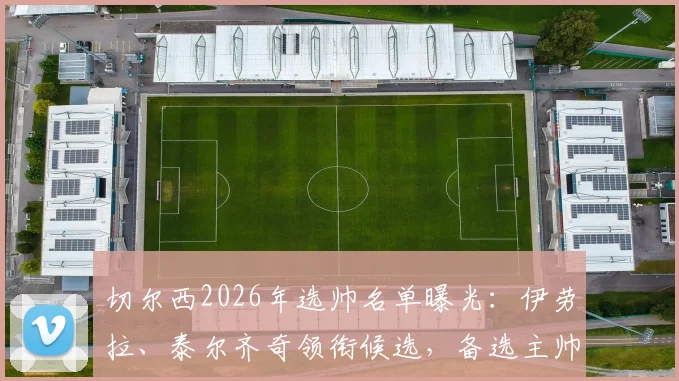 切尔西2026年选帅名单曝光：伊劳拉、泰尔齐奇领衔候选，备选主帅方案深度分析