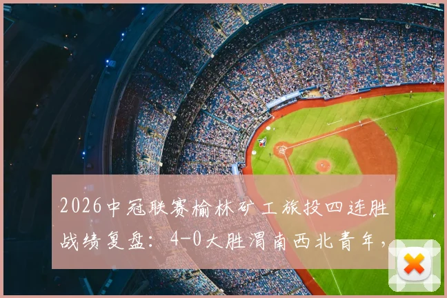 2026中冠联赛榆林矿工旅投四连胜战绩复盘:4-0大胜渭南西北青年,晋级形势与战术看点解析